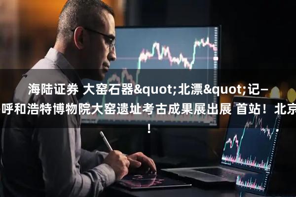 海陆证券 大窑石器&quot;北漂&quot;记——呼和浩特博物院大窑遗址考古成果展出展 首站！北京！