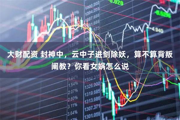大财配资 封神中，云中子进剑除妖，算不算背叛阐教？你看女娲怎么说