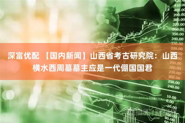 深富优配 【国内新闻】山西省考古研究院：山西横水西周墓墓主应是一代倗国国君
