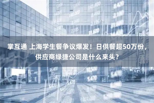 掌互通 上海学生餐争议爆发！日供餐超50万份，供应商绿捷公司是什么来头？