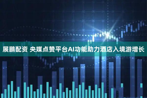 展鵬配资 央媒点赞平台AI功能助力酒店入境游增长