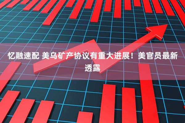 忆融速配 美乌矿产协议有重大进展！美官员最新透露