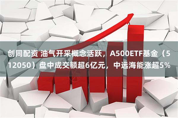 创同配资 油气开采概念活跃，A500ETF基金（512050）盘中成交额超6亿元，中远海能涨超5%