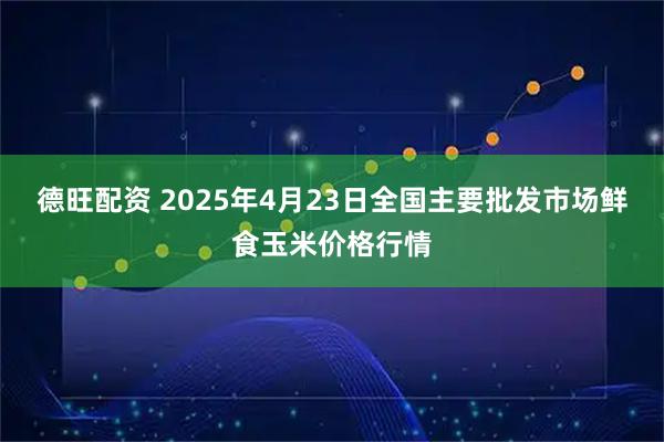 德旺配资 2025年4月23日全国主要批发市场鲜食玉米价格行情
