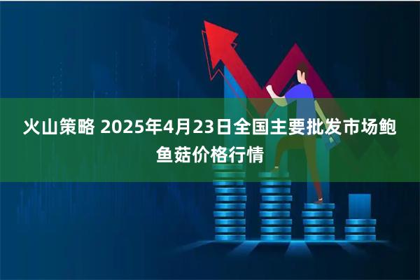 火山策略 2025年4月23日全国主要批发市场鲍鱼菇价格行情