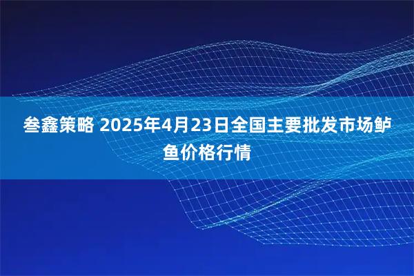 叁鑫策略 2025年4月23日全国主要批发市场鲈鱼价格行情