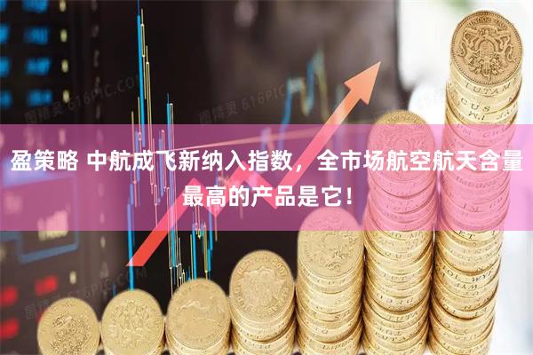 盈策略 中航成飞新纳入指数，全市场航空航天含量最高的产品是它！