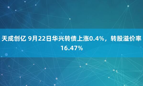 天成创亿 9月22日华兴转债上涨0.4%，转股溢价率16.47%