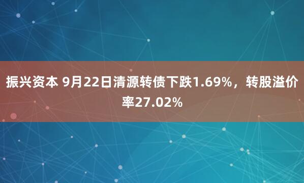 振兴资本 9月22日清源转债下跌1.69%，转股溢价率27.02%