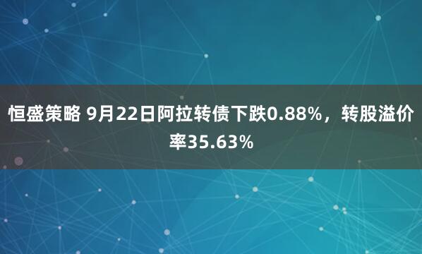 恒盛策略 9月22日阿拉转债下跌0.88%，转股溢价率35.63%