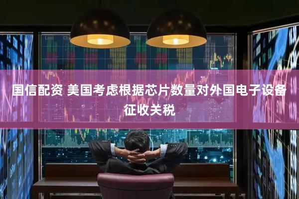 国信配资 美国考虑根据芯片数量对外国电子设备征收关税