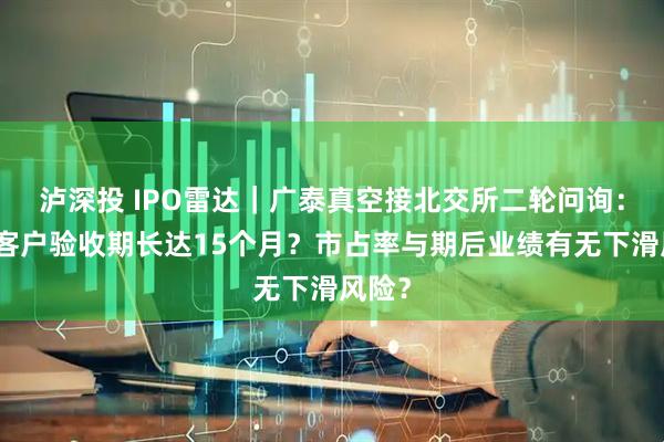 泸深投 IPO雷达｜广泰真空接北交所二轮问询：部分客户验收期长达15个月？市占率与期后业绩有无下滑风险？