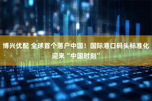 博兴优配 全球首个落户中国！国际港口码头标准化迎来“中国时刻”