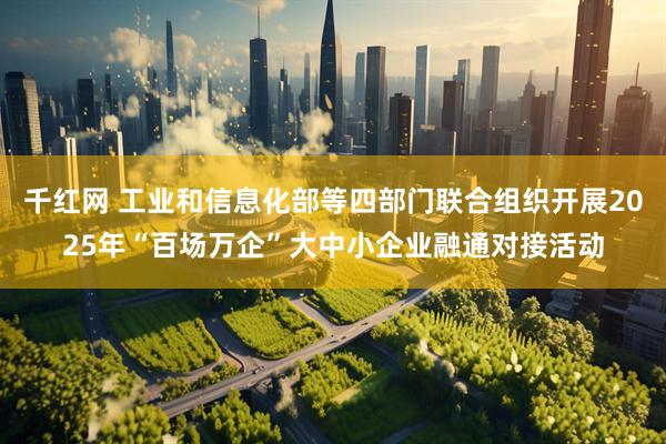 千红网 工业和信息化部等四部门联合组织开展2025年“百场万企”大中小企业融通对接活动