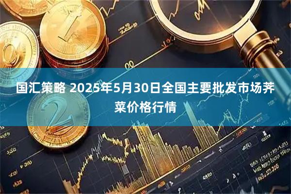 国汇策略 2025年5月30日全国主要批发市场荠菜价格行情
