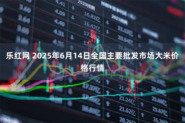 乐红网 2025年6月14日全国主要批发市场大米价格行情