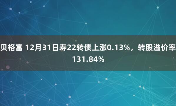贝格富 12月31日寿22转债上涨0.13%，转股溢价率131.84%