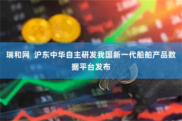 瑞和网  沪东中华自主研发我国新一代船舶产品数据平台发布