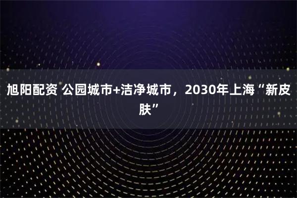 旭阳配资 公园城市+洁净城市，2030年上海“新皮肤”