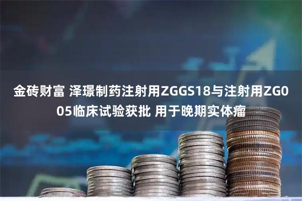 金砖财富 泽璟制药注射用ZGGS18与注射用ZG005临床试验获批 用于晚期实体瘤