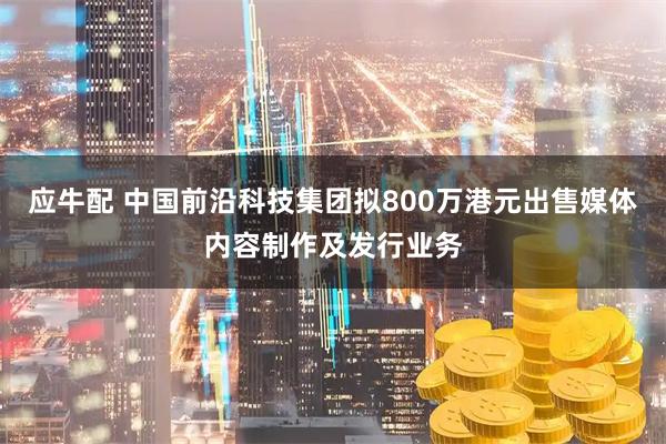 应牛配 中国前沿科技集团拟800万港元出售媒体内容制作及发行业务