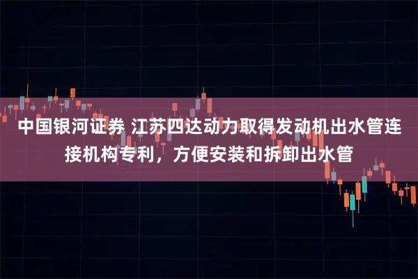 中国银河证券 江苏四达动力取得发动机出水管连接机构专利，方便安装和拆卸出水管