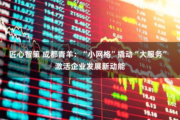 匠心智策 成都青羊：“小网格”撬动“大服务” 激活企业发展新动能