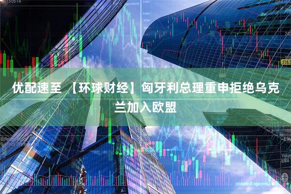 优配速至 【环球财经】匈牙利总理重申拒绝乌克兰加入欧盟