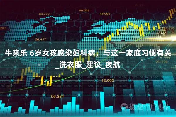牛来乐 6岁女孩感染妇科病，与这一家庭习惯有关_洗衣服_建议_夜航