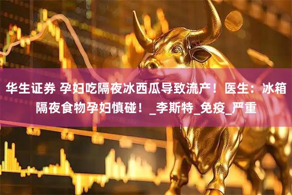 华生证券 孕妇吃隔夜冰西瓜导致流产！医生：冰箱隔夜食物孕妇慎碰！_李斯特_免疫_严重