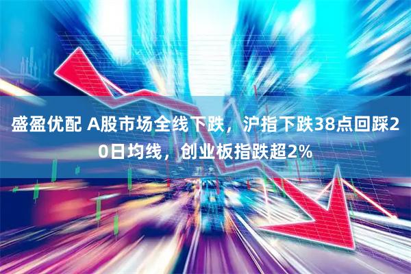 盛盈优配 A股市场全线下跌，沪指下跌38点回踩20日均线，创业板指跌超2%